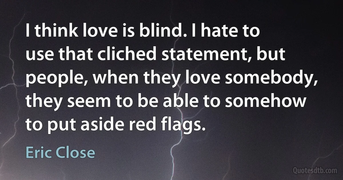 I think love is blind. I hate to use that cliched statement, but people, when they love somebody, they seem to be able to somehow to put aside red flags. (Eric Close)