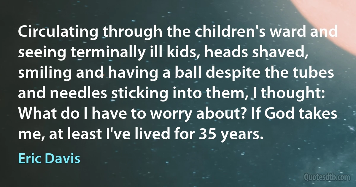 Circulating through the children's ward and seeing terminally ill kids, heads shaved, smiling and having a ball despite the tubes and needles sticking into them, I thought: What do I have to worry about? If God takes me, at least I've lived for 35 years. (Eric Davis)