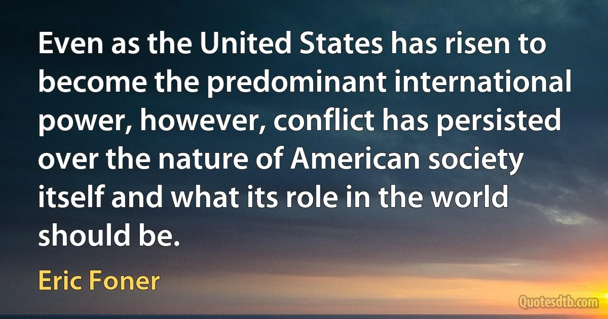 Even as the United States has risen to become the predominant international power, however, conflict has persisted over the nature of American society itself and what its role in the world should be. (Eric Foner)