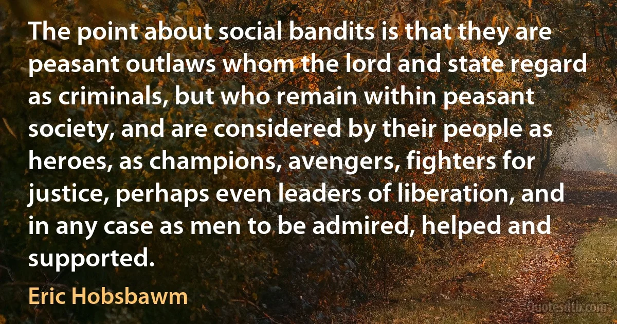 The point about social bandits is that they are peasant outlaws whom the lord and state regard as criminals, but who remain within peasant society, and are considered by their people as heroes, as champions, avengers, fighters for justice, perhaps even leaders of liberation, and in any case as men to be admired, helped and supported. (Eric Hobsbawm)