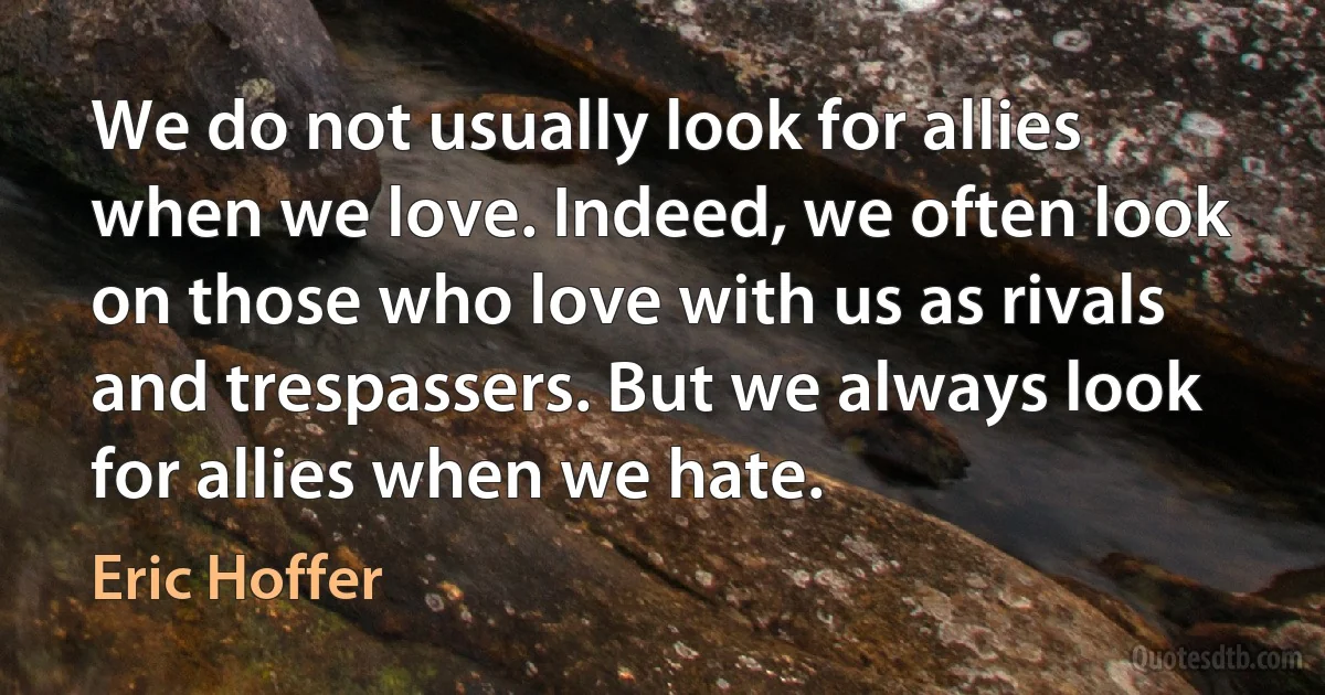 We do not usually look for allies when we love. Indeed, we often look on those who love with us as rivals and trespassers. But we always look for allies when we hate. (Eric Hoffer)