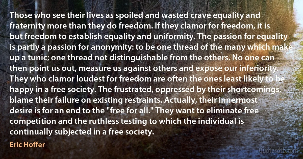 Those who see their lives as spoiled and wasted crave equality and fraternity more than they do freedom. If they clamor for freedom, it is but freedom to establish equality and uniformity. The passion for equality is partly a passion for anonymity: to be one thread of the many which make up a tunic; one thread not distinguishable from the others. No one can then point us out, measure us against others and expose our inferiority.
They who clamor loudest for freedom are often the ones least likely to be happy in a free society. The frustrated, oppressed by their shortcomings, blame their failure on existing restraints. Actually, their innermost desire is for an end to the "free for all." They want to eliminate free competition and the ruthless testing to which the individual is continually subjected in a free society. (Eric Hoffer)