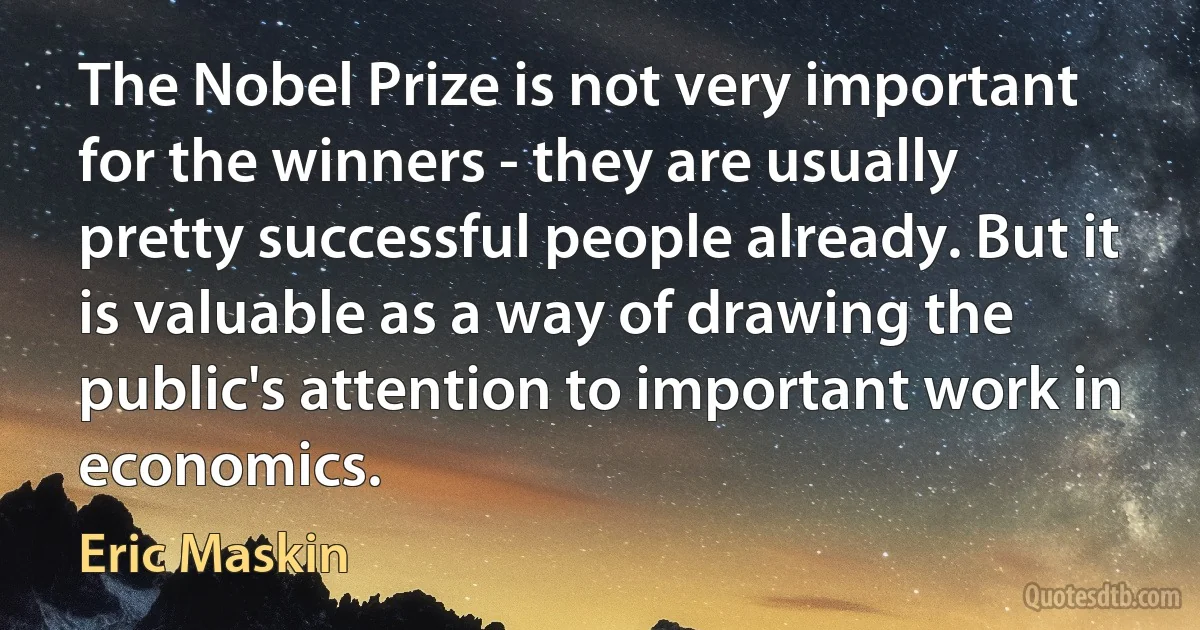 The Nobel Prize is not very important for the winners - they are usually pretty successful people already. But it is valuable as a way of drawing the public's attention to important work in economics. (Eric Maskin)