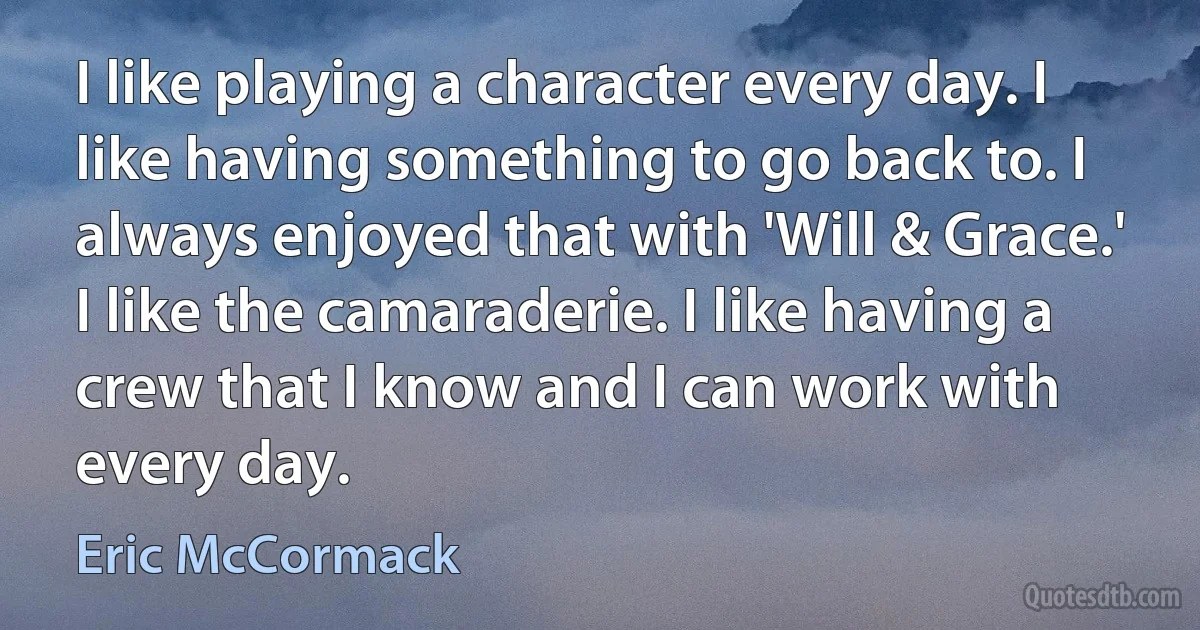 I like playing a character every day. I like having something to go back to. I always enjoyed that with 'Will & Grace.' I like the camaraderie. I like having a crew that I know and I can work with every day. (Eric McCormack)