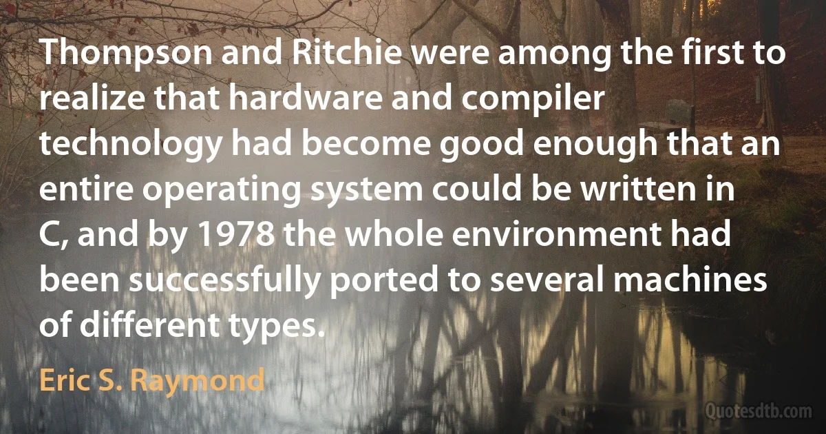 Thompson and Ritchie were among the first to realize that hardware and compiler technology had become good enough that an entire operating system could be written in C, and by 1978 the whole environment had been successfully ported to several machines of different types. (Eric S. Raymond)