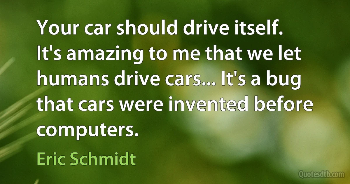 Your car should drive itself. It's amazing to me that we let humans drive cars... It's a bug that cars were invented before computers. (Eric Schmidt)