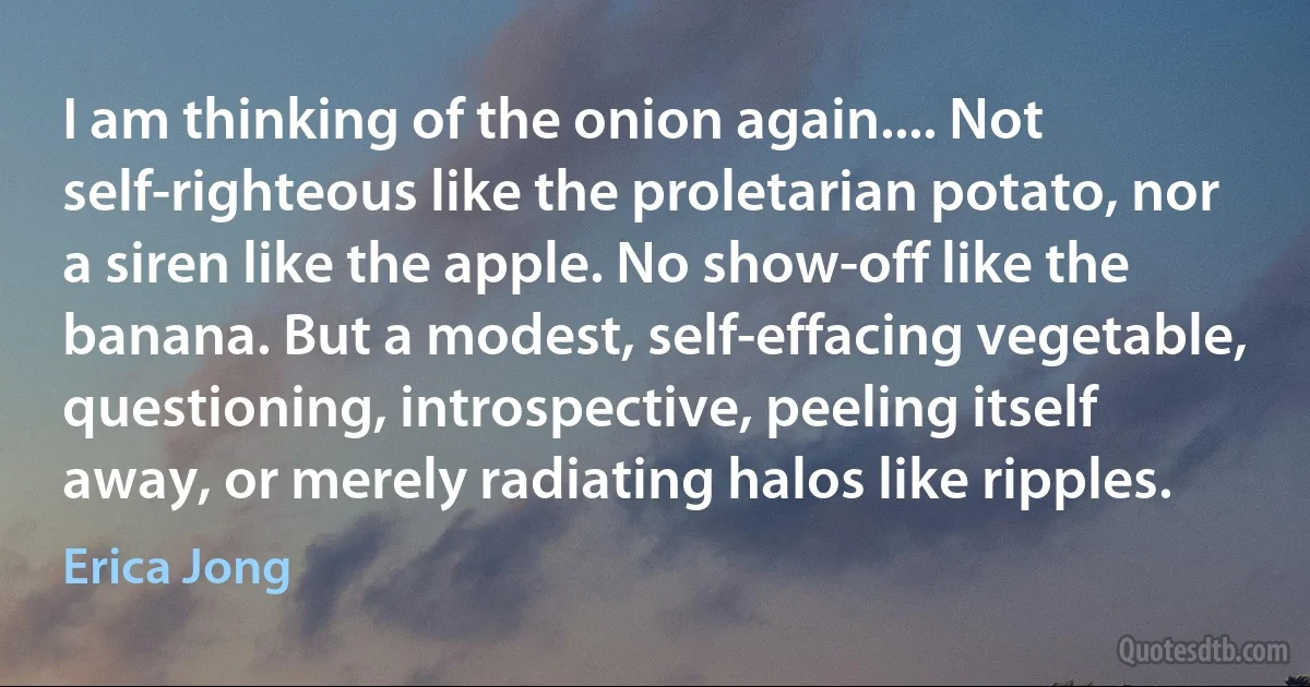 I am thinking of the onion again.... Not self-righteous like the proletarian potato, nor a siren like the apple. No show-off like the banana. But a modest, self-effacing vegetable, questioning, introspective, peeling itself away, or merely radiating halos like ripples. (Erica Jong)