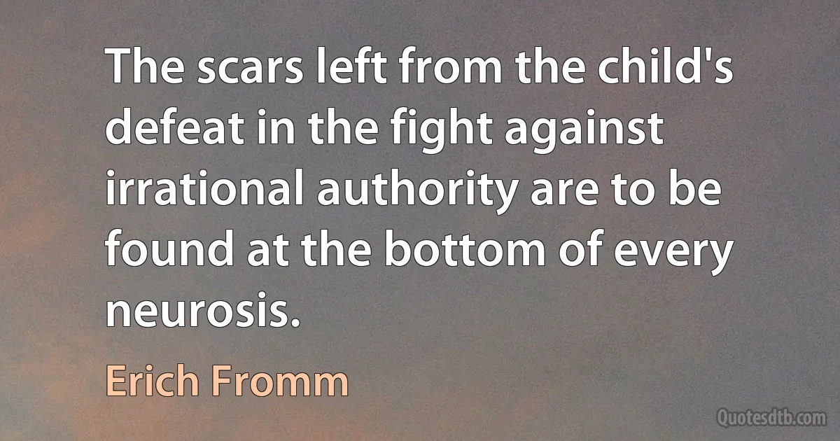 The scars left from the child's defeat in the fight against irrational authority are to be found at the bottom of every neurosis. (Erich Fromm)