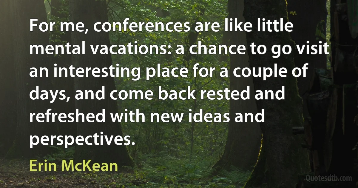 For me, conferences are like little mental vacations: a chance to go visit an interesting place for a couple of days, and come back rested and refreshed with new ideas and perspectives. (Erin McKean)