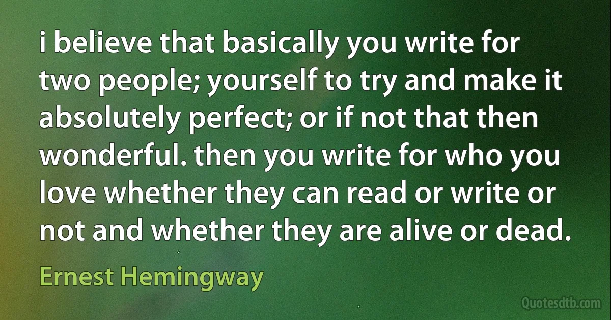 i believe that basically you write for two people; yourself to try and make it absolutely perfect; or if not that then wonderful. then you write for who you love whether they can read or write or not and whether they are alive or dead. (Ernest Hemingway)