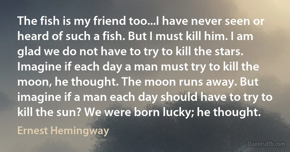 The fish is my friend too...I have never seen or heard of such a fish. But I must kill him. I am glad we do not have to try to kill the stars. Imagine if each day a man must try to kill the moon, he thought. The moon runs away. But imagine if a man each day should have to try to kill the sun? We were born lucky; he thought. (Ernest Hemingway)