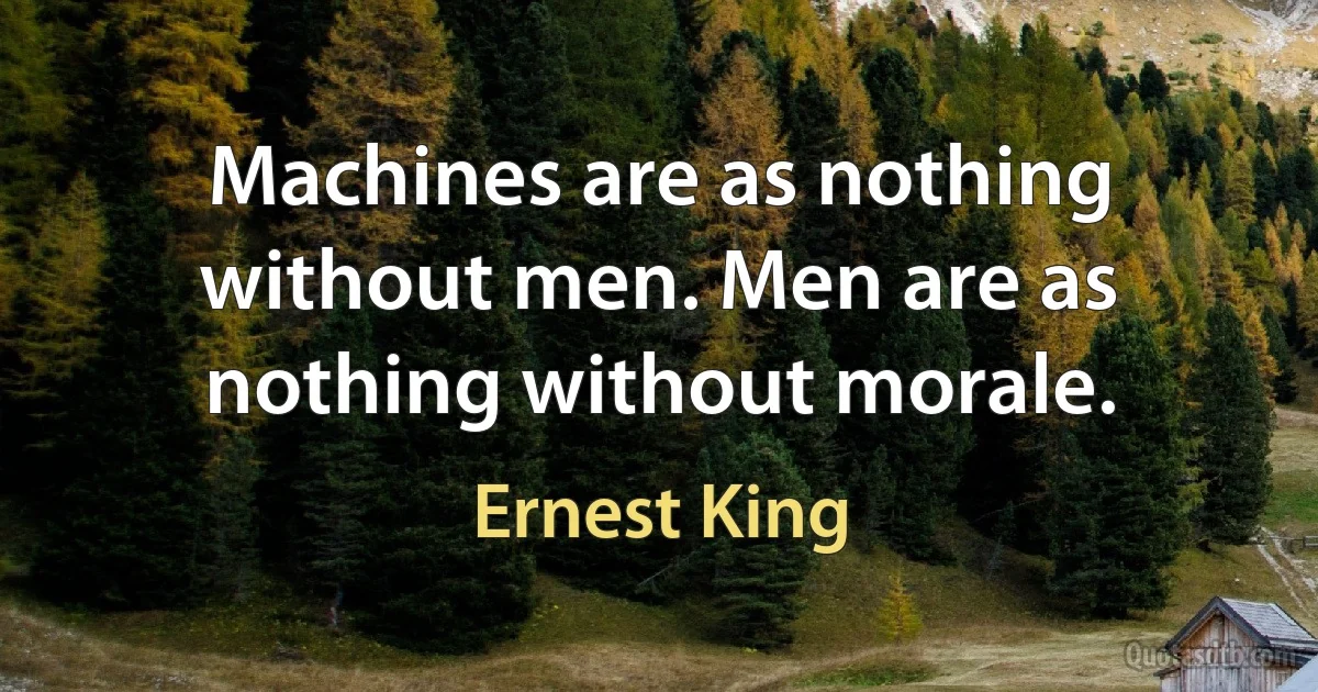 Machines are as nothing without men. Men are as nothing without morale. (Ernest King)