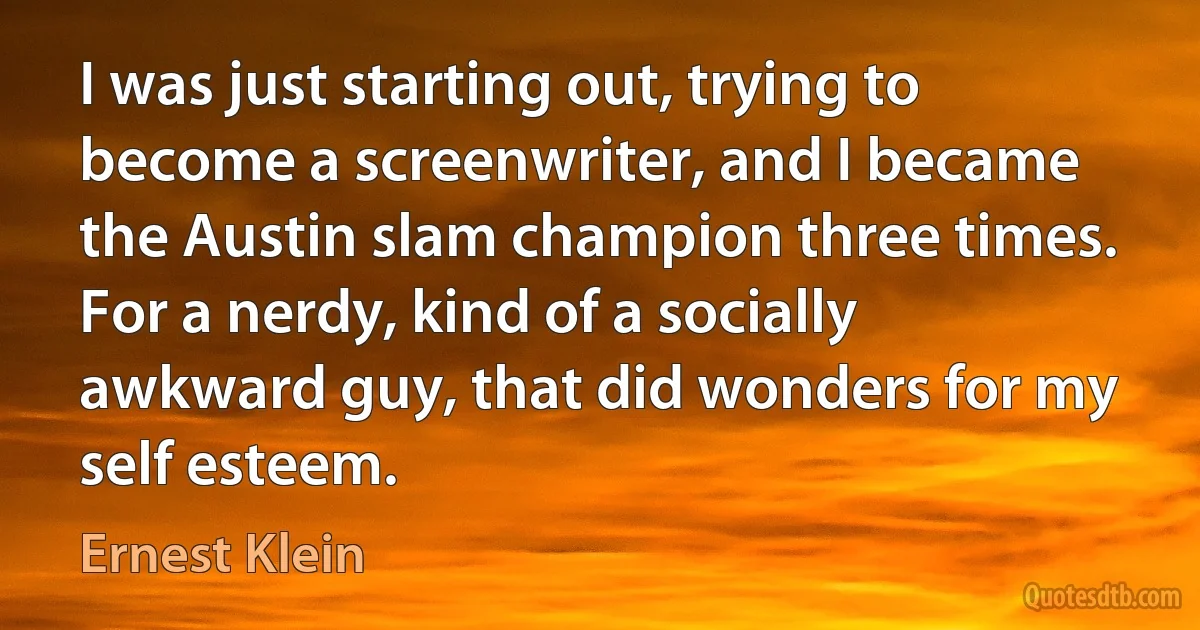 I was just starting out, trying to become a screenwriter, and I became the Austin slam champion three times. For a nerdy, kind of a socially awkward guy, that did wonders for my self esteem. (Ernest Klein)