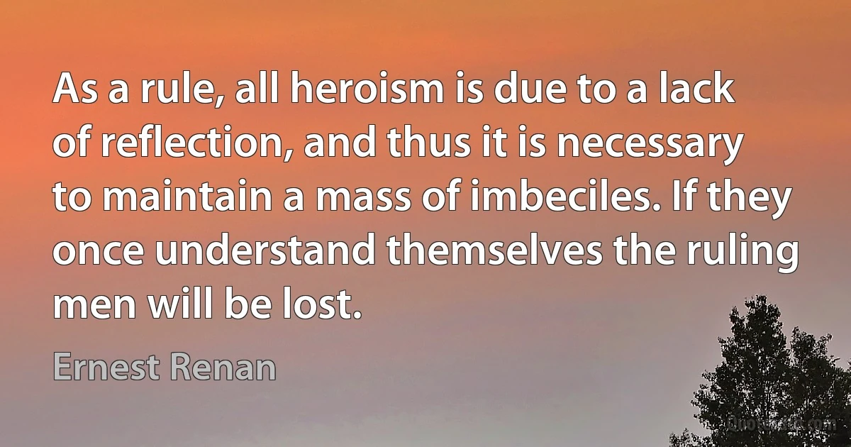 As a rule, all heroism is due to a lack of reflection, and thus it is necessary to maintain a mass of imbeciles. If they once understand themselves the ruling men will be lost. (Ernest Renan)