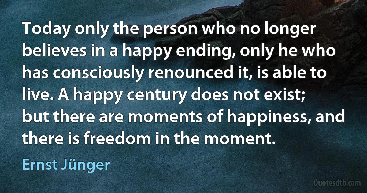 Today only the person who no longer believes in a happy ending, only he who has consciously renounced it, is able to live. A happy century does not exist; but there are moments of happiness, and there is freedom in the moment. (Ernst Jünger)