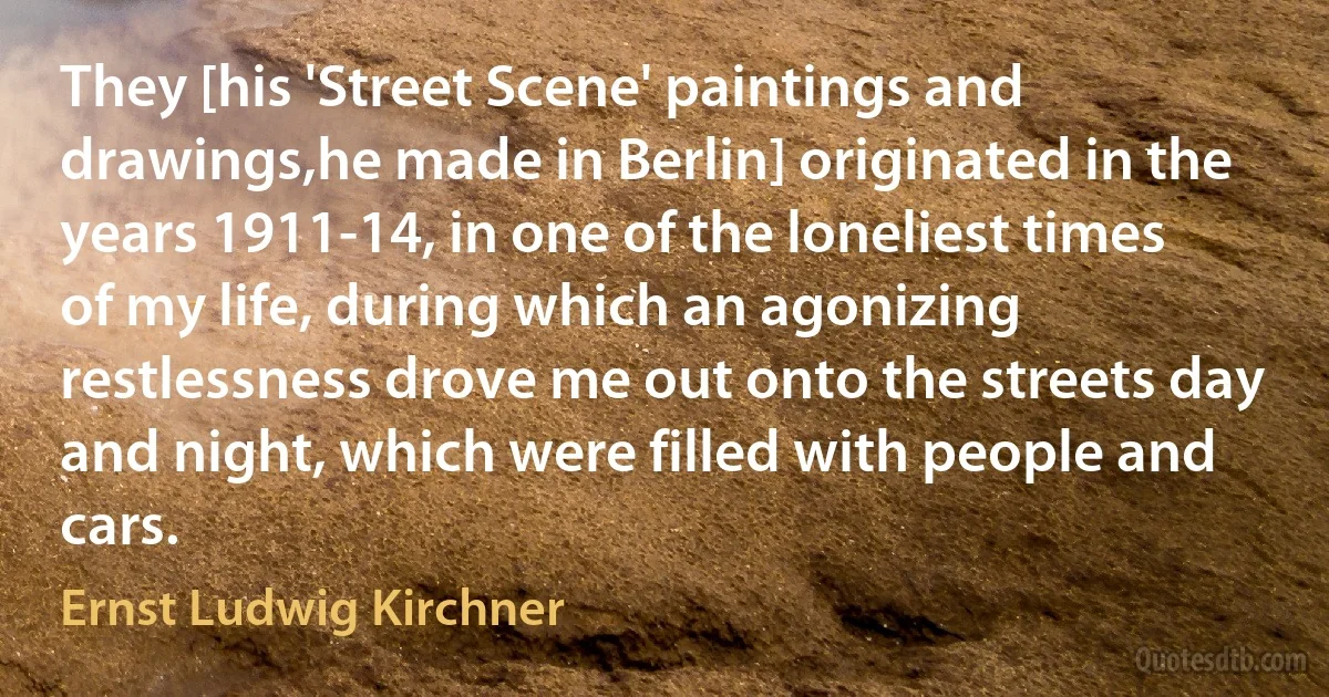 They [his 'Street Scene' paintings and drawings,he made in Berlin] originated in the years 1911-14, in one of the loneliest times of my life, during which an agonizing restlessness drove me out onto the streets day and night, which were filled with people and cars. (Ernst Ludwig Kirchner)