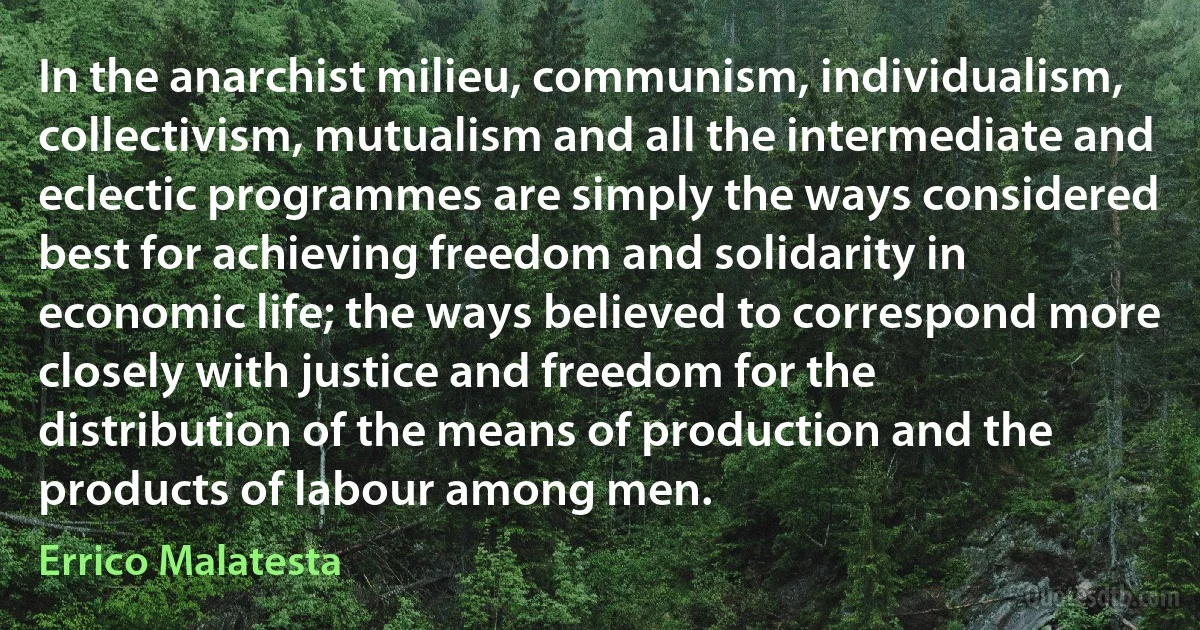 In the anarchist milieu, communism, individualism, collectivism, mutualism and all the intermediate and eclectic programmes are simply the ways considered best for achieving freedom and solidarity in economic life; the ways believed to correspond more closely with justice and freedom for the distribution of the means of production and the products of labour among men. (Errico Malatesta)