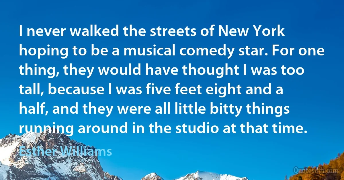 I never walked the streets of New York hoping to be a musical comedy star. For one thing, they would have thought I was too tall, because l was five feet eight and a half, and they were all little bitty things running around in the studio at that time. (Esther Williams)