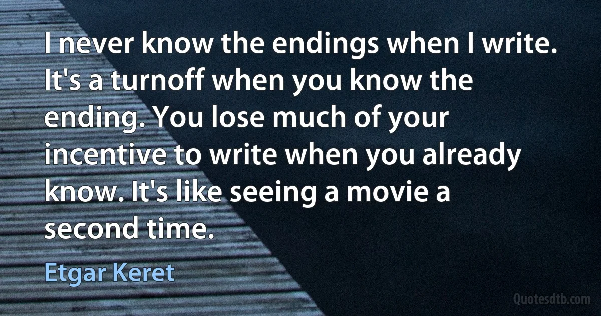 I never know the endings when I write. It's a turnoff when you know the ending. You lose much of your incentive to write when you already know. It's like seeing a movie a second time. (Etgar Keret)