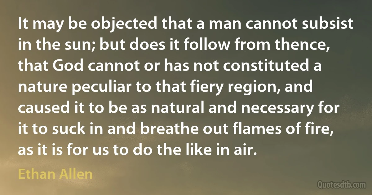 It may be objected that a man cannot subsist in the sun; but does it follow from thence, that God cannot or has not constituted a nature peculiar to that fiery region, and caused it to be as natural and necessary for it to suck in and breathe out flames of fire, as it is for us to do the like in air. (Ethan Allen)