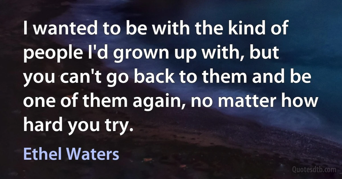 I wanted to be with the kind of people I'd grown up with, but you can't go back to them and be one of them again, no matter how hard you try. (Ethel Waters)