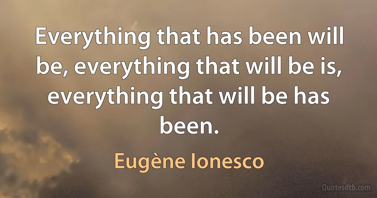 Everything that has been will be, everything that will be is, everything that will be has been. (Eugène Ionesco)