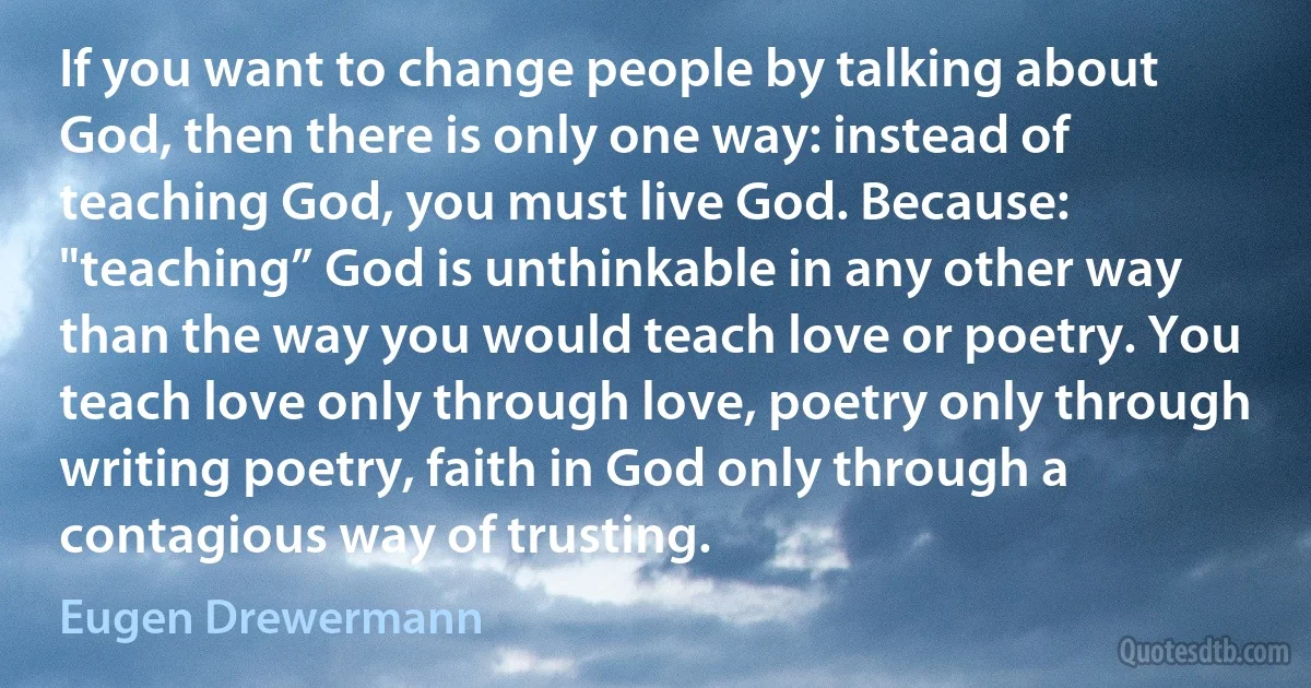 If you want to change people by talking about God, then there is only one way: instead of teaching God, you must live God. Because: "teaching” God is unthinkable in any other way than the way you would teach love or poetry. You teach love only through love, poetry only through writing poetry, faith in God only through a contagious way of trusting. (Eugen Drewermann)