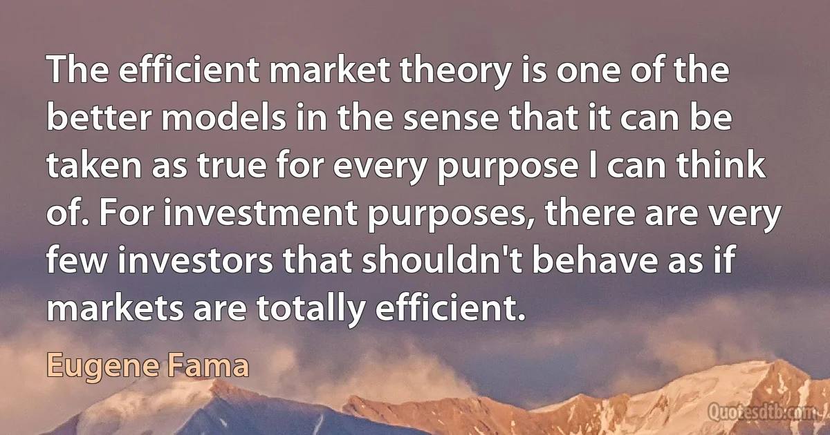 The efficient market theory is one of the better models in the sense that it can be taken as true for every purpose I can think of. For investment purposes, there are very few investors that shouldn't behave as if markets are totally efficient. (Eugene Fama)