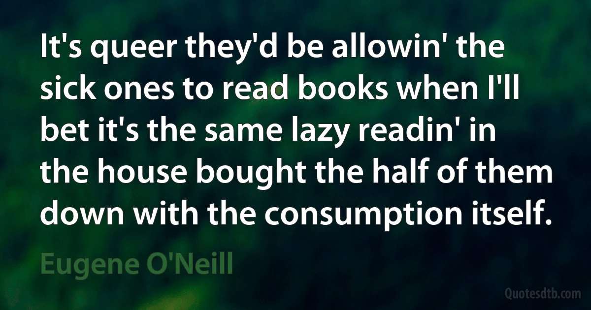 It's queer they'd be allowin' the sick ones to read books when I'll bet it's the same lazy readin' in the house bought the half of them down with the consumption itself. (Eugene O'Neill)