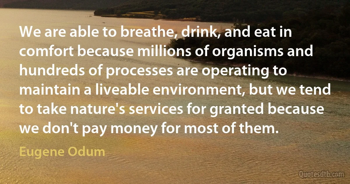 We are able to breathe, drink, and eat in comfort because millions of organisms and hundreds of processes are operating to maintain a liveable environment, but we tend to take nature's services for granted because we don't pay money for most of them. (Eugene Odum)