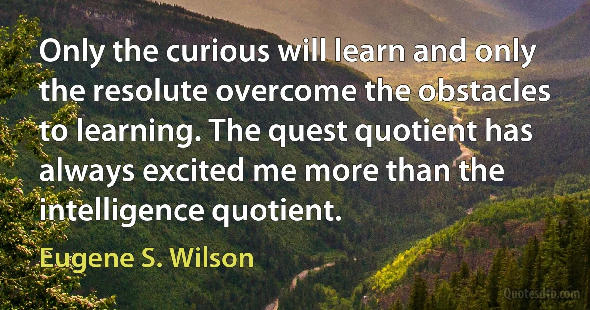 Only the curious will learn and only the resolute overcome the obstacles to learning. The quest quotient has always excited me more than the intelligence quotient. (Eugene S. Wilson)