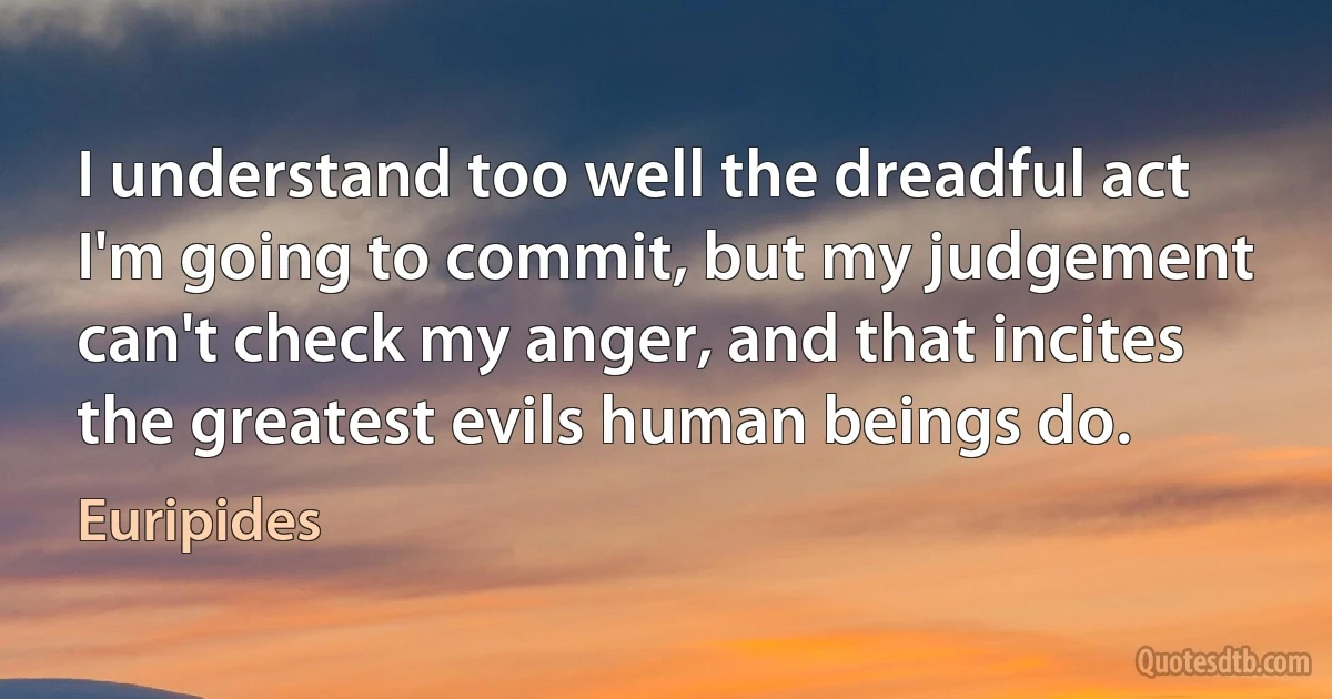 I understand too well the dreadful act
I'm going to commit, but my judgement
can't check my anger, and that incites
the greatest evils human beings do. (Euripides)