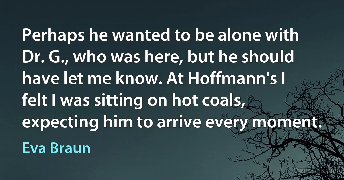 Perhaps he wanted to be alone with Dr. G., who was here, but he should have let me know. At Hoffmann's I felt I was sitting on hot coals, expecting him to arrive every moment. (Eva Braun)