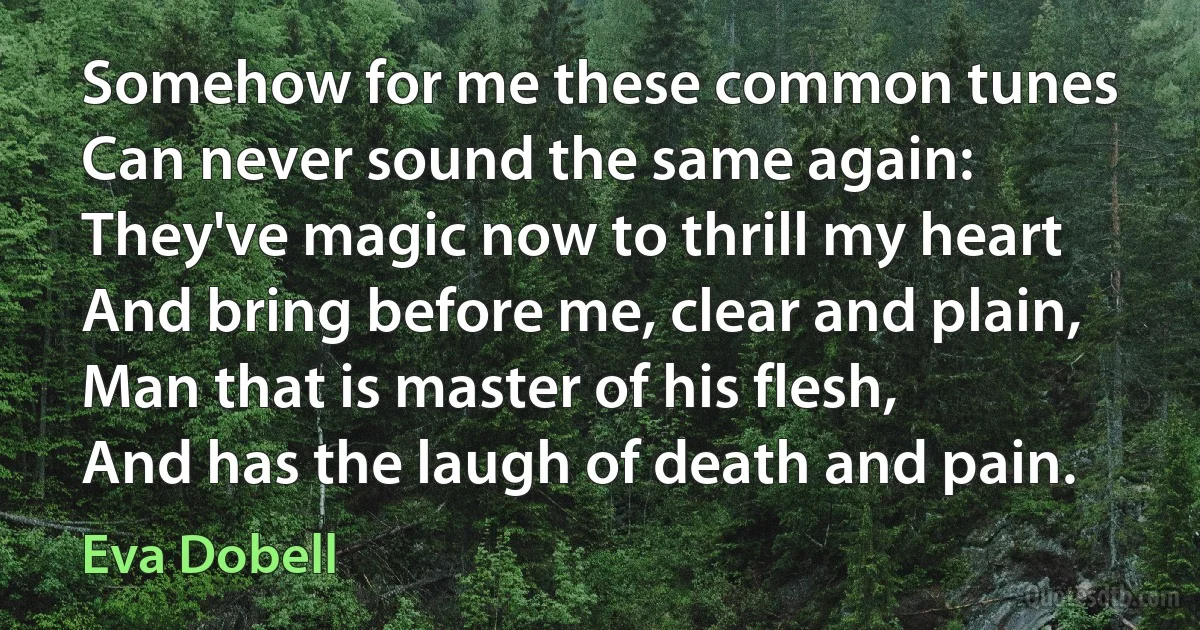 Somehow for me these common tunes
Can never sound the same again:
They've magic now to thrill my heart
And bring before me, clear and plain,
Man that is master of his flesh,
And has the laugh of death and pain. (Eva Dobell)