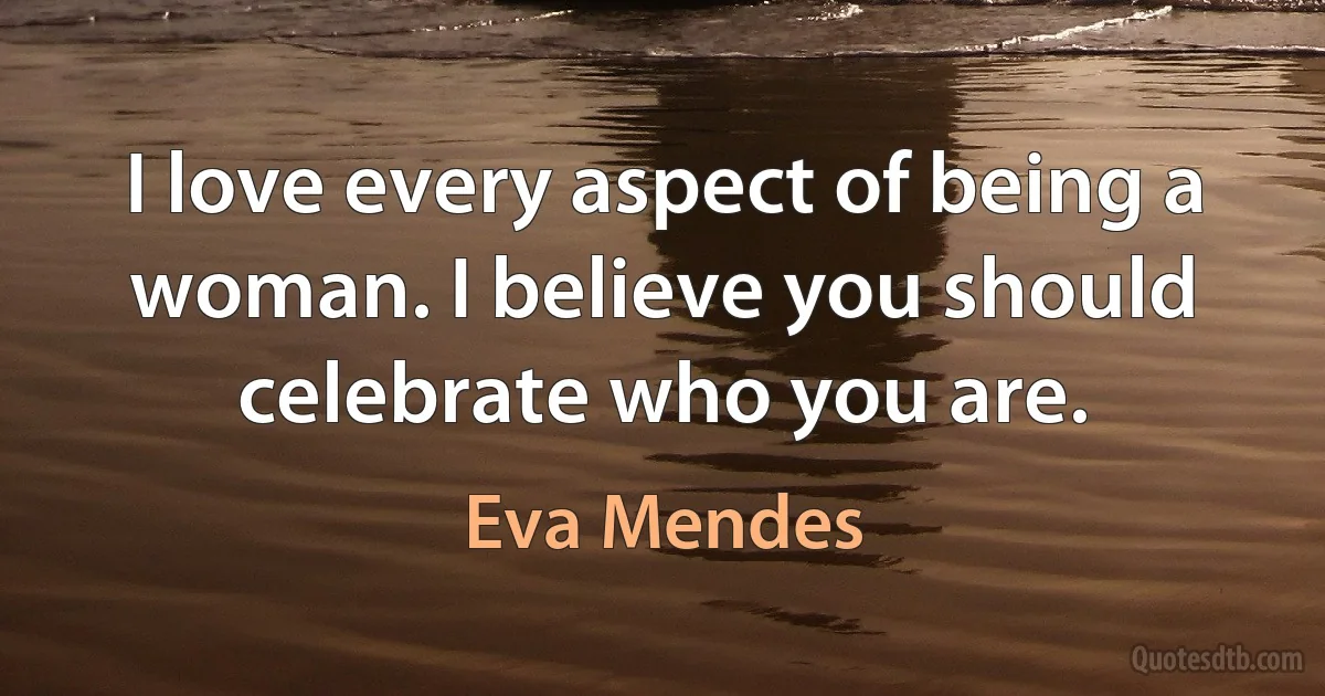 I love every aspect of being a woman. I believe you should celebrate who you are. (Eva Mendes)