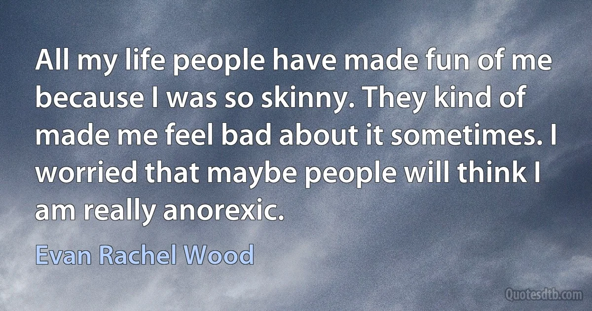 All my life people have made fun of me because I was so skinny. They kind of made me feel bad about it sometimes. I worried that maybe people will think I am really anorexic. (Evan Rachel Wood)