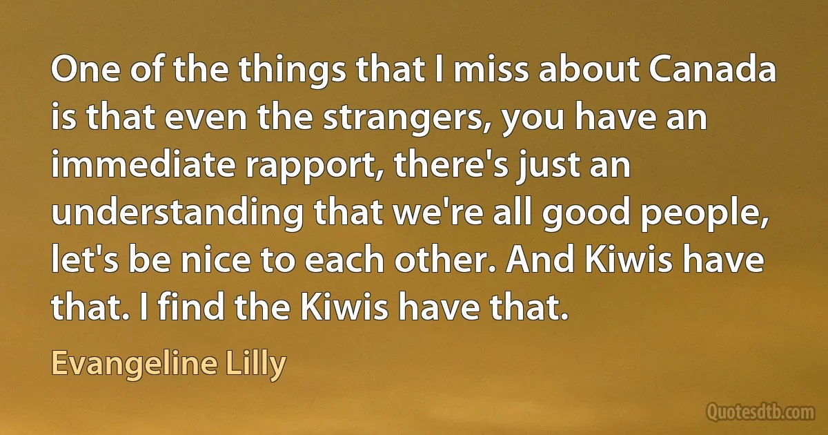 One of the things that I miss about Canada is that even the strangers, you have an immediate rapport, there's just an understanding that we're all good people, let's be nice to each other. And Kiwis have that. I find the Kiwis have that. (Evangeline Lilly)