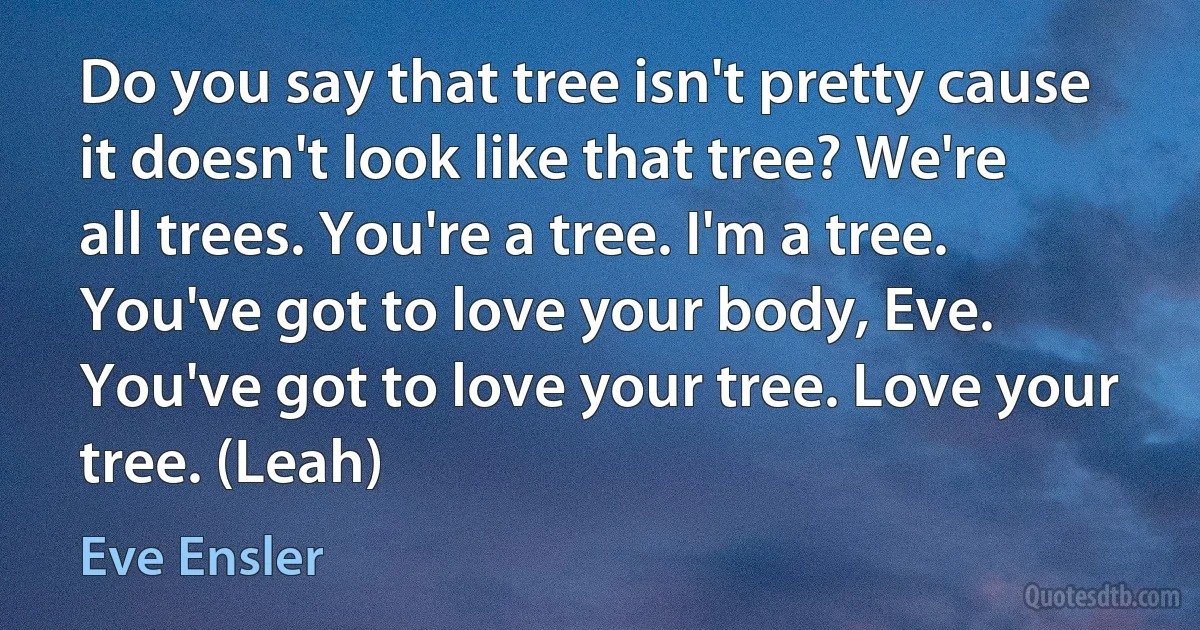 Do you say that tree isn't pretty cause it doesn't look like that tree? We're all trees. You're a tree. I'm a tree. You've got to love your body, Eve. You've got to love your tree. Love your tree. (Leah) (Eve Ensler)