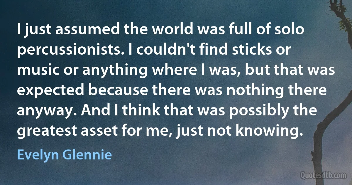 I just assumed the world was full of solo percussionists. I couldn't find sticks or music or anything where I was, but that was expected because there was nothing there anyway. And I think that was possibly the greatest asset for me, just not knowing. (Evelyn Glennie)