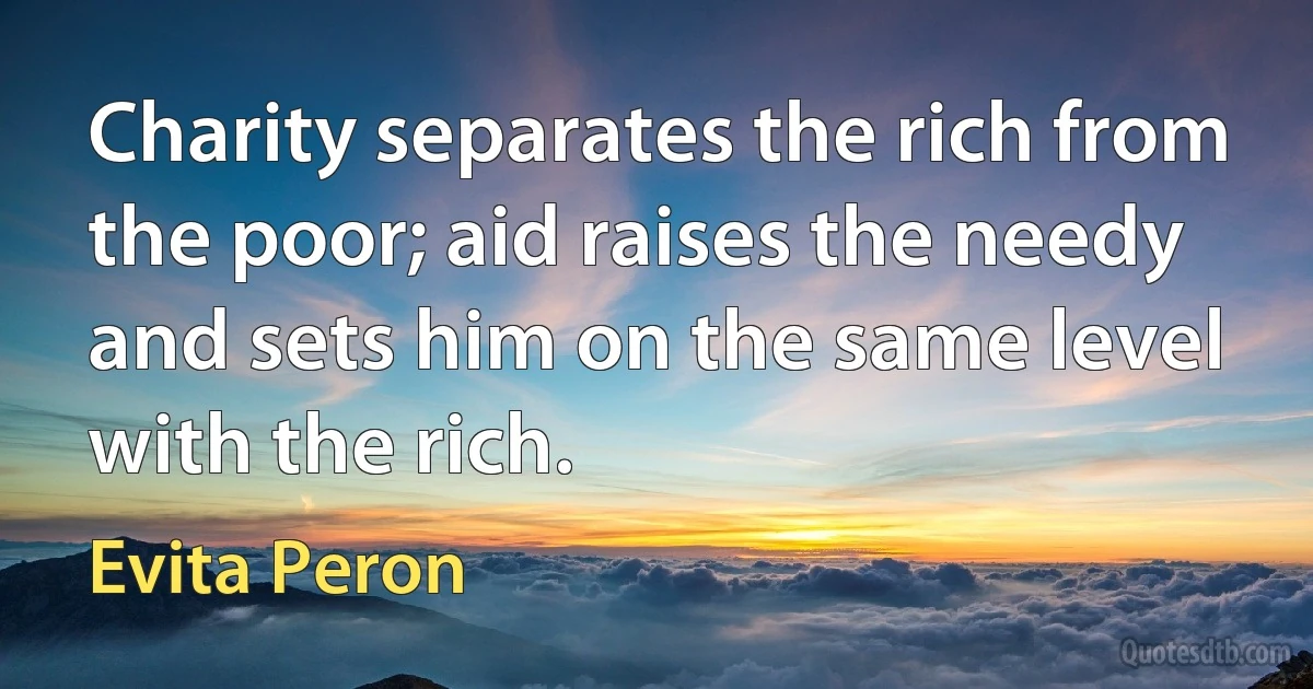 Charity separates the rich from the poor; aid raises the needy and sets him on the same level with the rich. (Evita Peron)