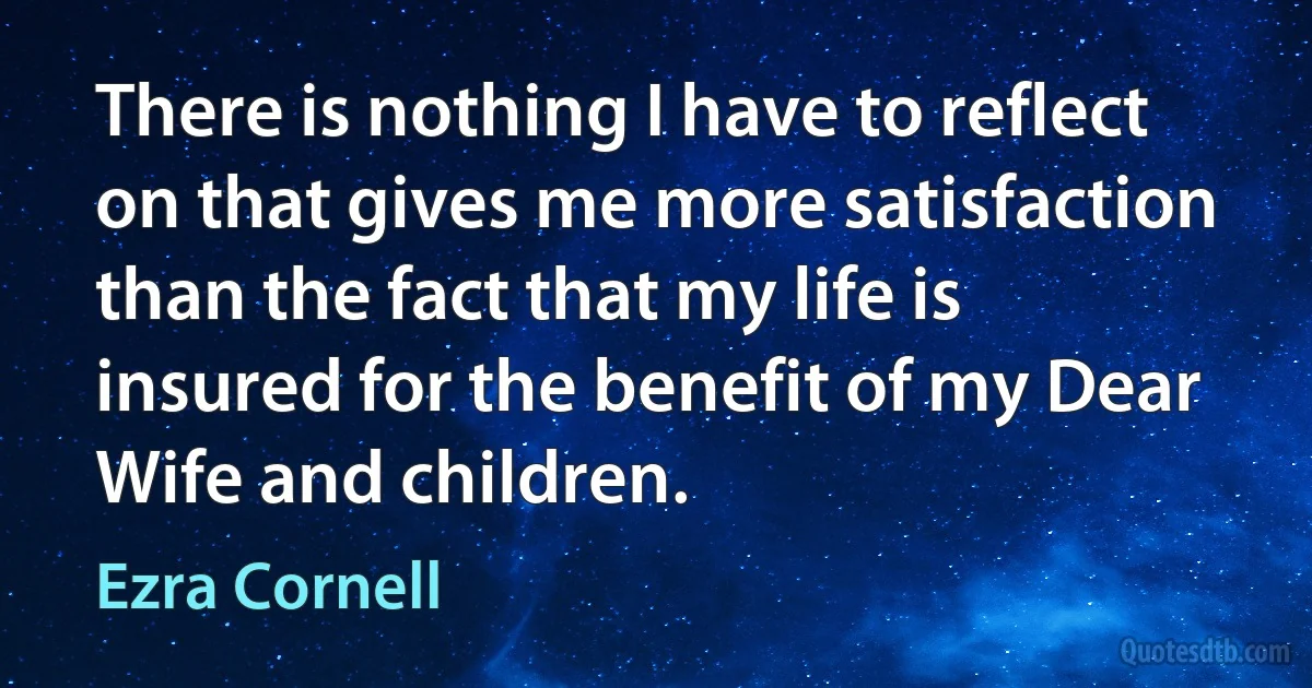 There is nothing I have to reflect on that gives me more satisfaction than the fact that my life is insured for the benefit of my Dear Wife and children. (Ezra Cornell)