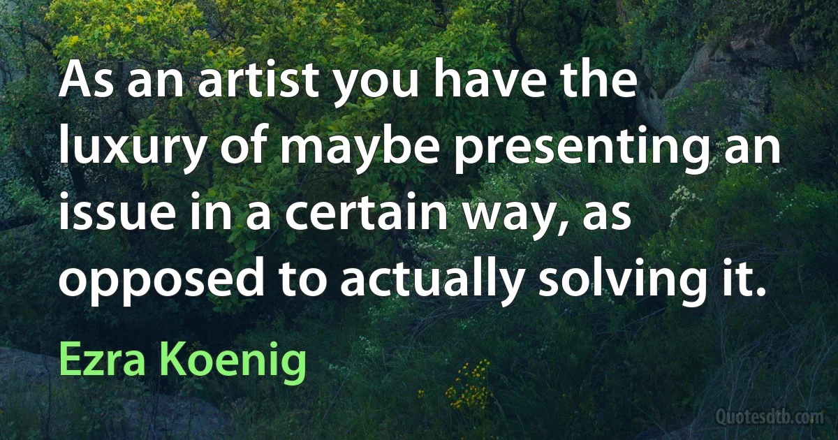 As an artist you have the luxury of maybe presenting an issue in a certain way, as opposed to actually solving it. (Ezra Koenig)