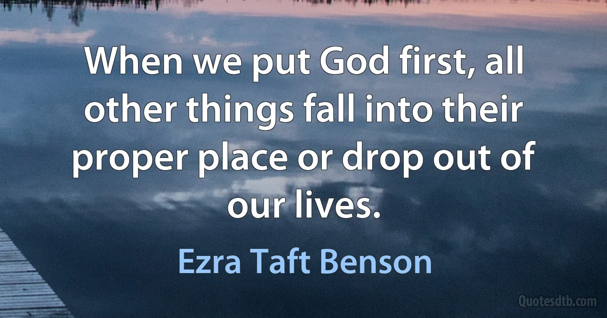 When we put God first, all other things fall into their proper place or drop out of our lives. (Ezra Taft Benson)