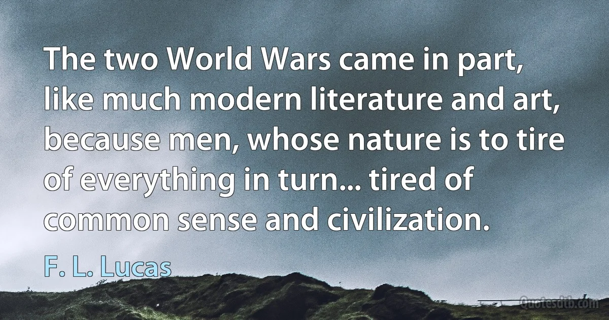 The two World Wars came in part, like much modern literature and art, because men, whose nature is to tire of everything in turn... tired of common sense and civilization. (F. L. Lucas)