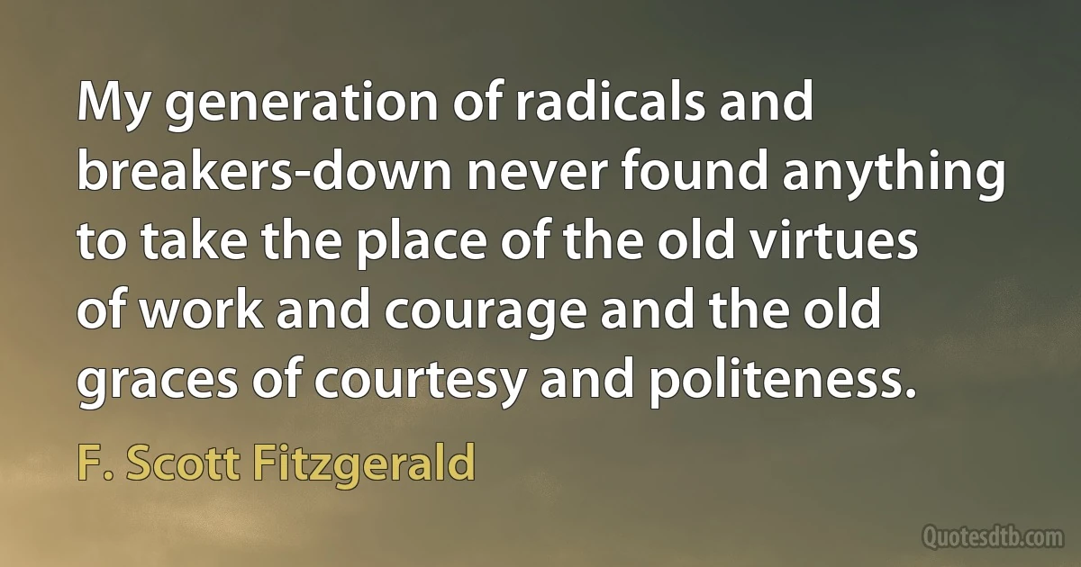 My generation of radicals and breakers-down never found anything to take the place of the old virtues of work and courage and the old graces of courtesy and politeness. (F. Scott Fitzgerald)