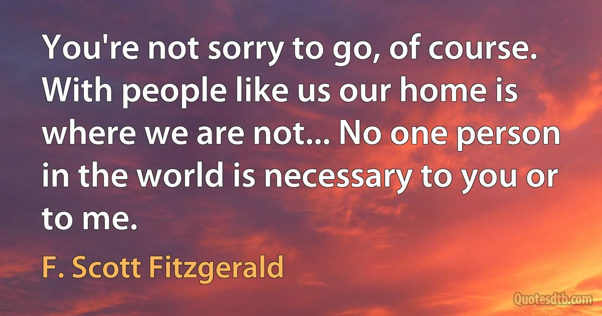 You're not sorry to go, of course. With people like us our home is where we are not... No one person in the world is necessary to you or to me. (F. Scott Fitzgerald)