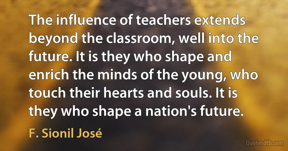 The influence of teachers extends beyond the classroom, well into the future. It is they who shape and enrich the minds of the young, who touch their hearts and souls. It is they who shape a nation's future. (F. Sionil José)