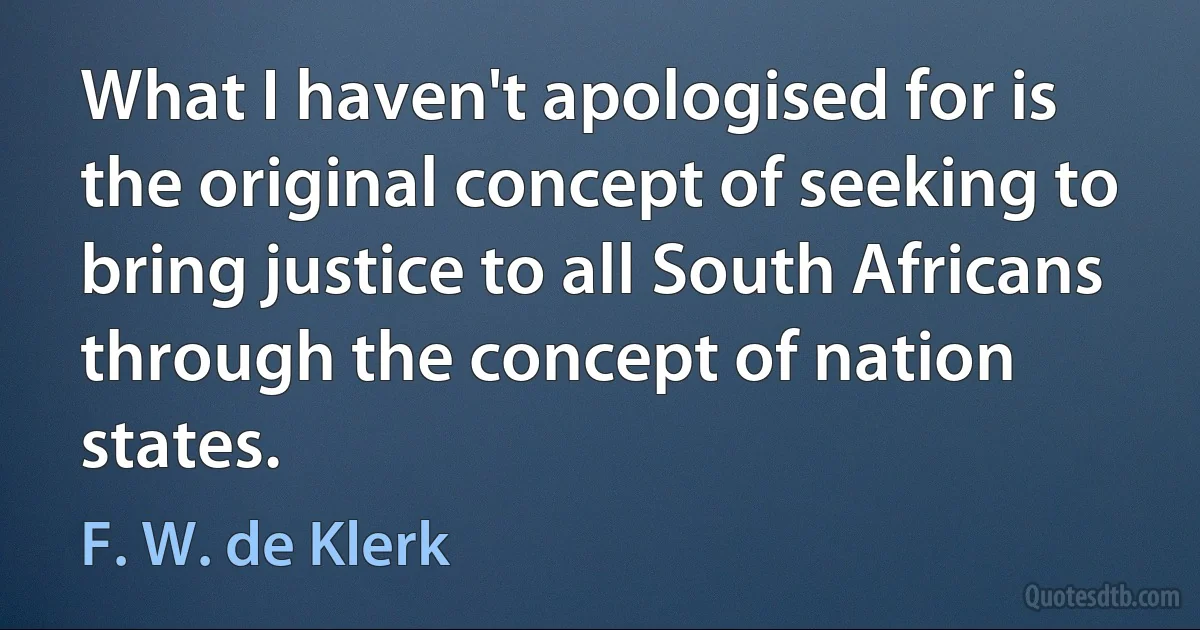 What I haven't apologised for is the original concept of seeking to bring justice to all South Africans through the concept of nation states. (F. W. de Klerk)