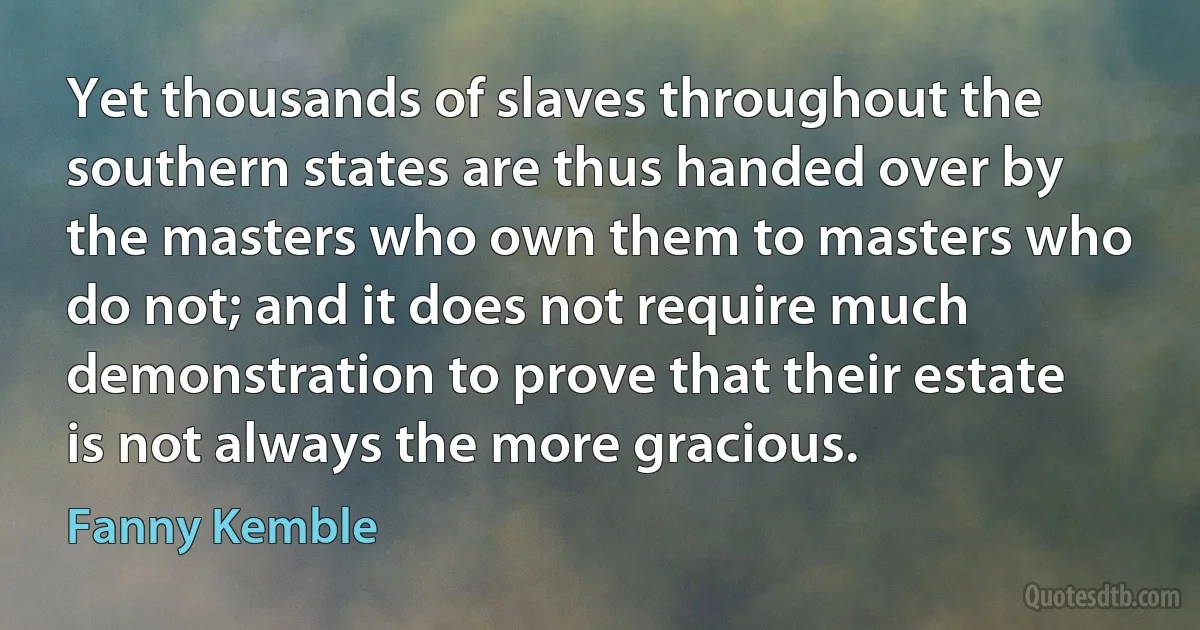 Yet thousands of slaves throughout the southern states are thus handed over by the masters who own them to masters who do not; and it does not require much demonstration to prove that their estate is not always the more gracious. (Fanny Kemble)