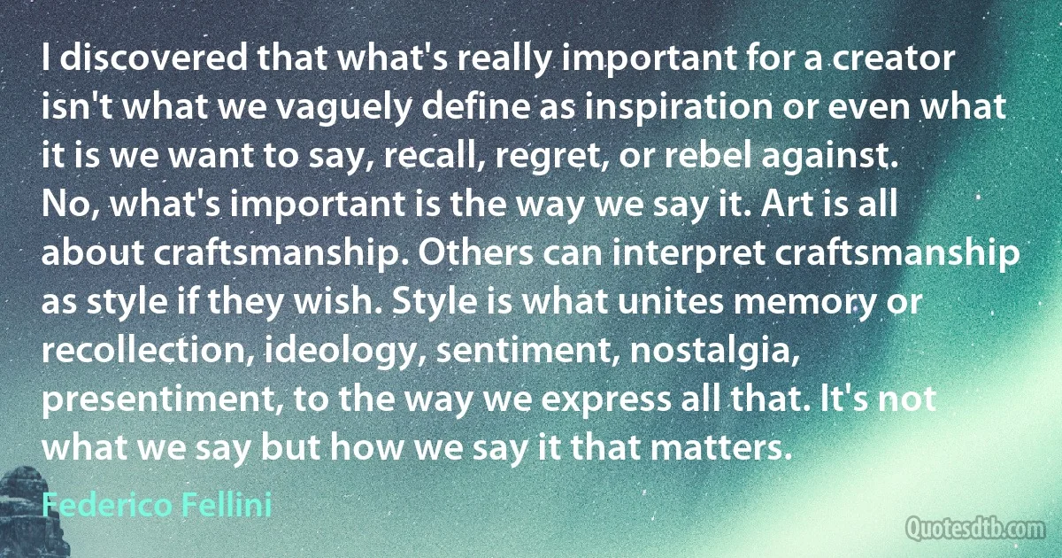 I discovered that what's really important for a creator isn't what we vaguely define as inspiration or even what it is we want to say, recall, regret, or rebel against. No, what's important is the way we say it. Art is all about craftsmanship. Others can interpret craftsmanship as style if they wish. Style is what unites memory or recollection, ideology, sentiment, nostalgia, presentiment, to the way we express all that. It's not what we say but how we say it that matters. (Federico Fellini)